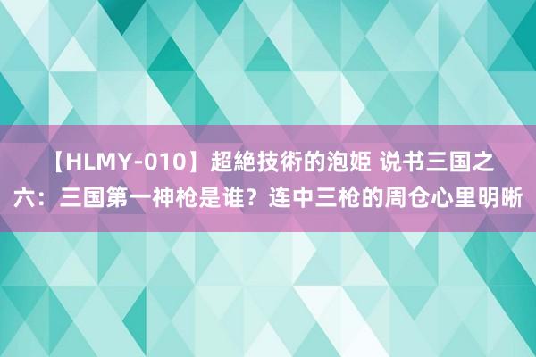 【HLMY-010】超絶技術的泡姫 说书三国之六：三国第一神枪是谁？连中三枪的周仓心里明晰