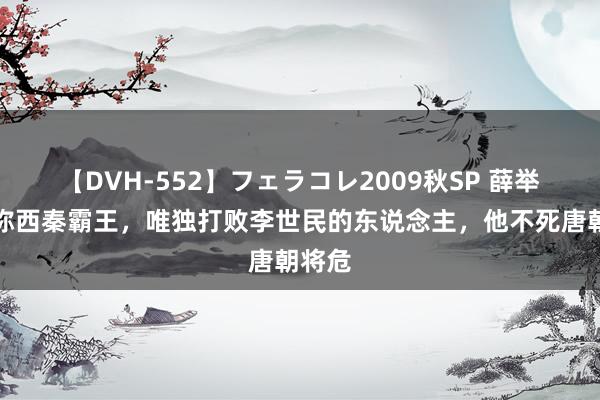 【DVH-552】フェラコレ2009秋SP 薛举：自称西秦霸王，唯独打败李世民的东说念主，他不死唐朝将危