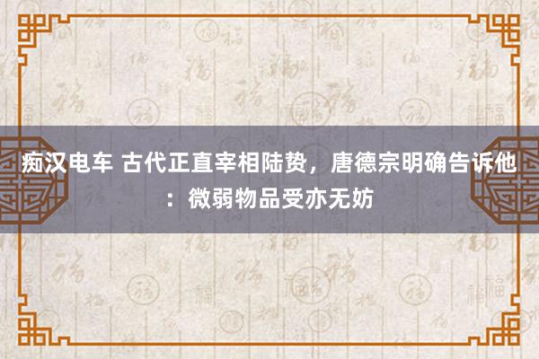 痴汉电车 古代正直宰相陆贽，唐德宗明确告诉他：微弱物品受亦无妨