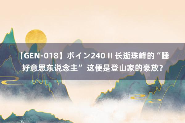 【GEN-018】ボイン240 II 长逝珠峰的“睡好意思东说念主” 这便是登山家的豪放？