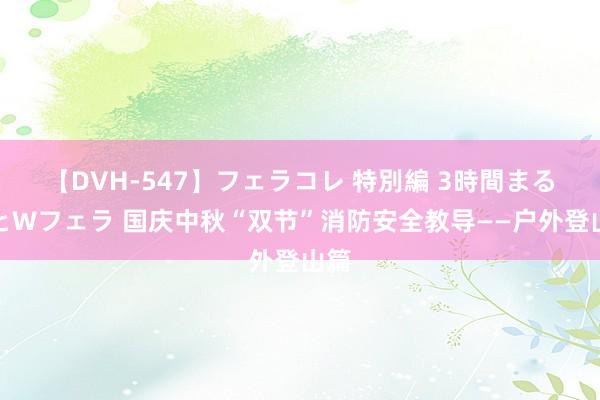 【DVH-547】フェラコレ 特別編 3時間まるごとWフェラ 国庆中秋“双节”消防安全教导——户外登山篇