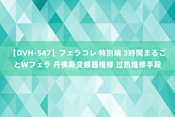 【DVH-547】フェラコレ 特別編 3時間まるごとWフェラ 丹佛斯变频器维修 过热维修手段