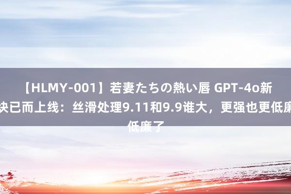 【HLMY-001】若妻たちの熱い唇 GPT-4o新版块已而上线：丝滑处理9.11和9.9谁大，更强也更低廉了