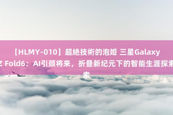 【HLMY-010】超絶技術的泡姫 三星Galaxy Z Fold6：AI引颈将来，折叠新纪元下的智能生涯探索