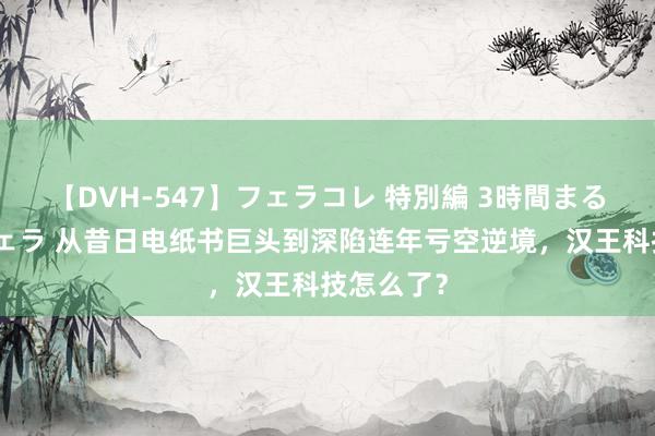 【DVH-547】フェラコレ 特別編 3時間まるごとWフェラ 从昔日电纸书巨头到深陷连年亏空逆境，汉王科技怎么了？