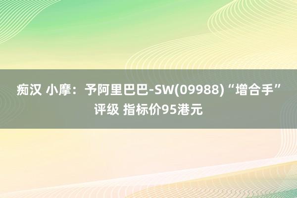 痴汉 小摩：予阿里巴巴-SW(09988)“增合手”评级 指标价95港元