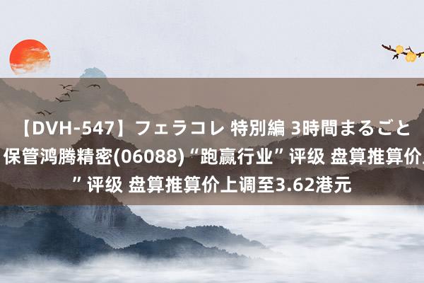 【DVH-547】フェラコレ 特別編 3時間まるごとWフェラ 中金：保管鸿腾精密(06088)“跑赢行业”评级 盘算推算价上调至3.62港元