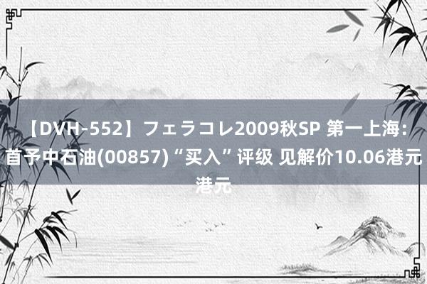 【DVH-552】フェラコレ2009秋SP 第一上海：首予中石油(00857)“买入”评级 见解价10.06港元