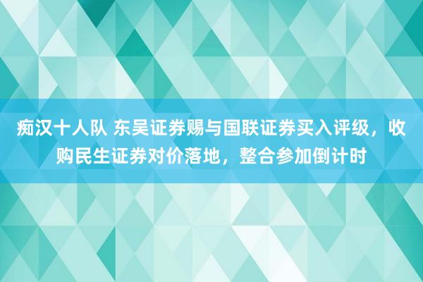 痴汉十人队 东吴证券赐与国联证券买入评级，收购民生证券对价落地，整合参加倒计时