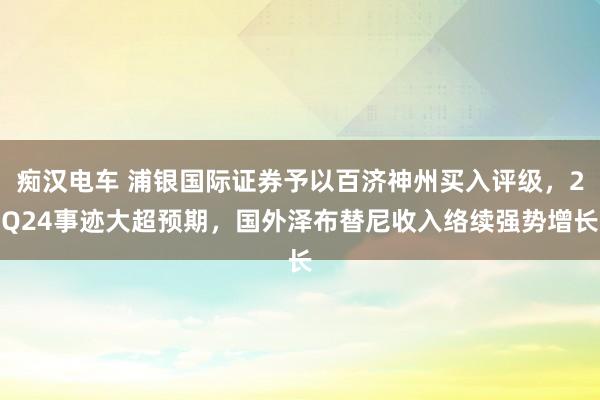 痴汉电车 浦银国际证券予以百济神州买入评级，2Q24事迹大超预期，国外泽布替尼收入络续强势增长