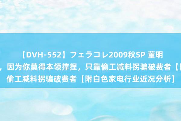 【DVH-552】フェラコレ2009秋SP 董明珠：廉价竞争是窝囊阐扬，因为你莫得本领撑捏，只靠偷工减料拐骗破费者【附白色家电行业近况分析】