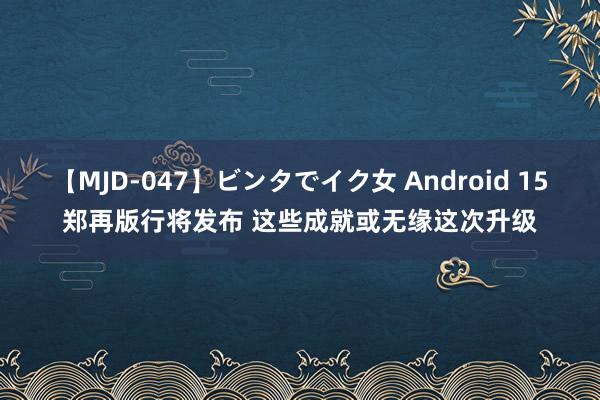 【MJD-047】ビンタでイク女 Android 15郑再版行将发布 这些成就或无缘这次升级