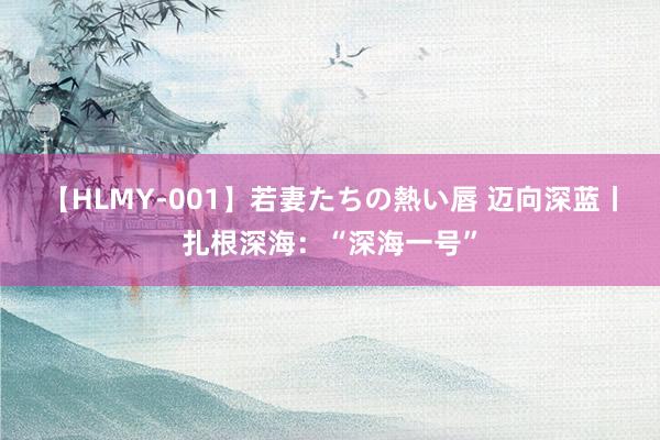 【HLMY-001】若妻たちの熱い唇 迈向深蓝丨扎根深海：“深海一号”