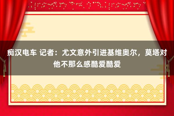 痴汉电车 记者：尤文意外引进基维奥尔，莫塔对他不那么感酷爱酷爱