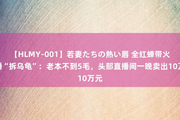 【HLMY-001】若妻たちの熱い唇 全红蝉带火直播“拆乌龟”：老本不到5毛，头部直播间一晚卖出10万元