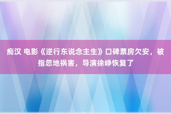 痴汉 电影《逆行东说念主生》口碑票房欠安，被指忽地祸害，导演徐峥恢复了