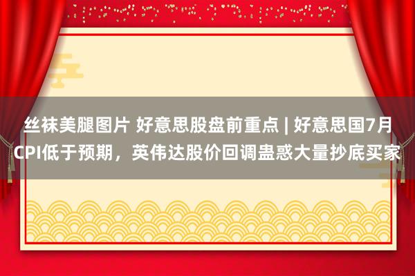 丝袜美腿图片 好意思股盘前重点 | 好意思国7月CPI低于预期，英伟达股价回调蛊惑大量抄底买家