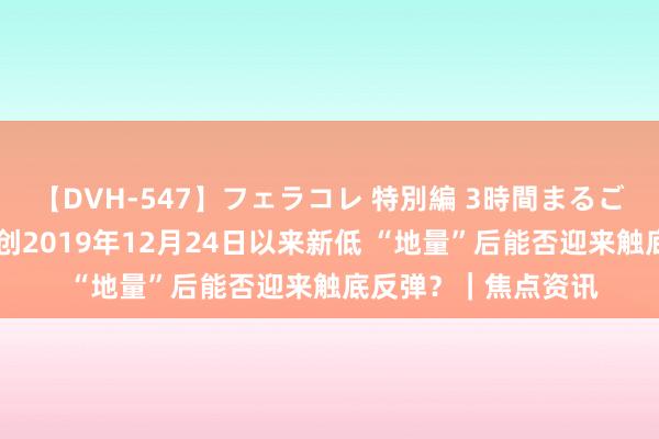 【DVH-547】フェラコレ 特別編 3時間まるごとWフェラ 成交额创2019年12月24日以来新低 “地量”后能否迎来触底反弹？｜焦点资讯