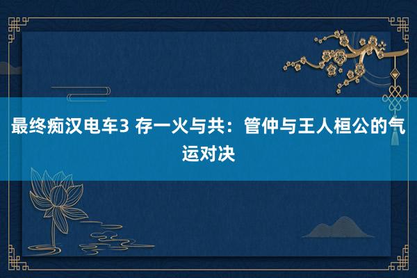 最终痴汉电车3 存一火与共：管仲与王人桓公的气运对决