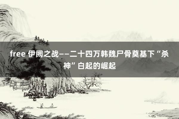 free 伊阙之战——二十四万韩魏尸骨奠基下“杀神”白起的崛起