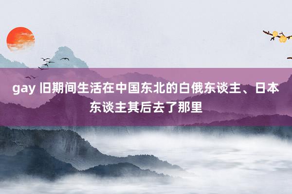 gay 旧期间生活在中国东北的白俄东谈主、日本东谈主其后去了那里