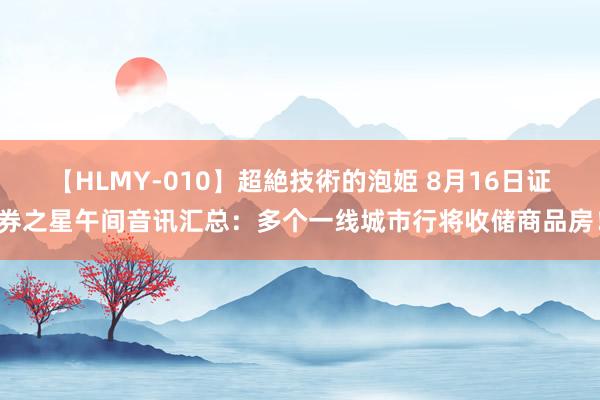 【HLMY-010】超絶技術的泡姫 8月16日证券之星午间音讯汇总：多个一线城市行将收储商品房！