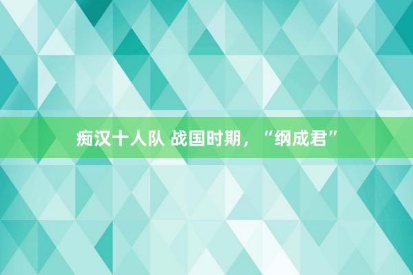 痴汉十人队 战国时期，“纲成君”