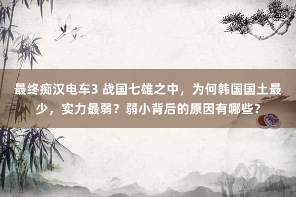 最终痴汉电车3 战国七雄之中，为何韩国国土最少，实力最弱？弱小背后的原因有哪些？