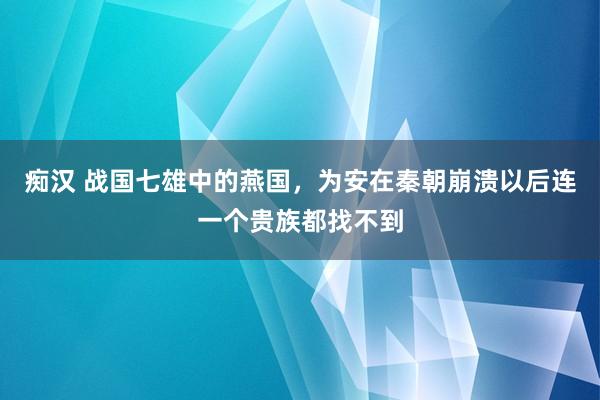 痴汉 战国七雄中的燕国，为安在秦朝崩溃以后连一个贵族都找不到