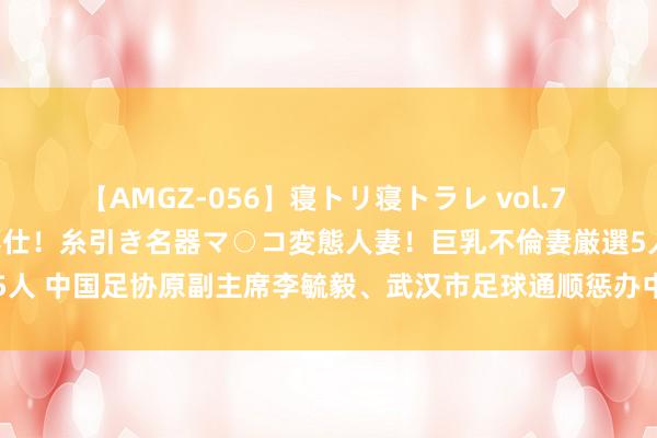 【AMGZ-056】寝トリ寝トラレ vol.7 巨乳むっちむちパイズリ奉仕！糸引き名器マ○コ変態人妻！巨乳不倫妻厳選5人 中国足协原副主席李毓毅、武汉市足球通顺惩办中心原主任付翔同日被判