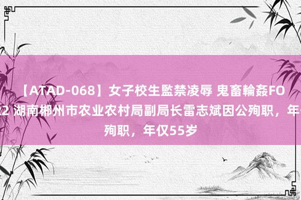 【ATAD-068】女子校生監禁凌辱 鬼畜輪姦FOREVER2 湖南郴州市农业农村局副局长雷志斌因公殉职，年仅55岁