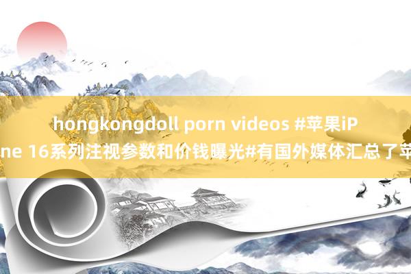 hongkongdoll porn videos #苹果iPhone 16系列注视参数和价钱曝光#有国外媒体汇总了苹果