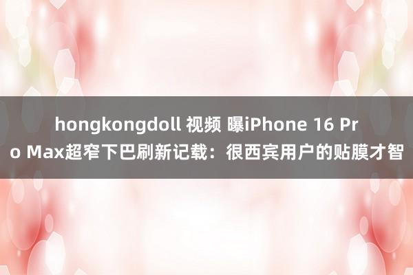 hongkongdoll 视频 曝iPhone 16 Pro Max超窄下巴刷新记载：很西宾用户的贴膜才智