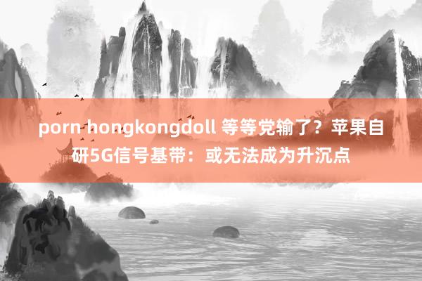 porn hongkongdoll 等等党输了？苹果自研5G信号基带：或无法成为升沉点