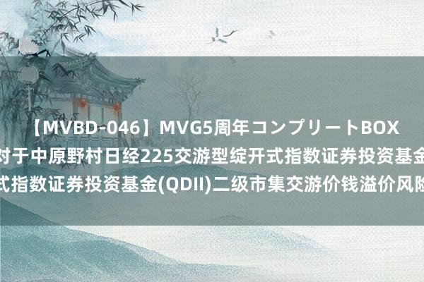 【MVBD-046】MVG5周年コンプリートBOX ゴールド 日经ETF: 对于中原野村日经225交游型绽开式指数证券投资基金(QDII)二级市集交游价钱溢价风险教导公告