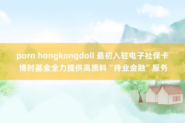 porn hongkongdoll 最初入驻电子社保卡 博时基金全力提供高质料“待业金融”服务