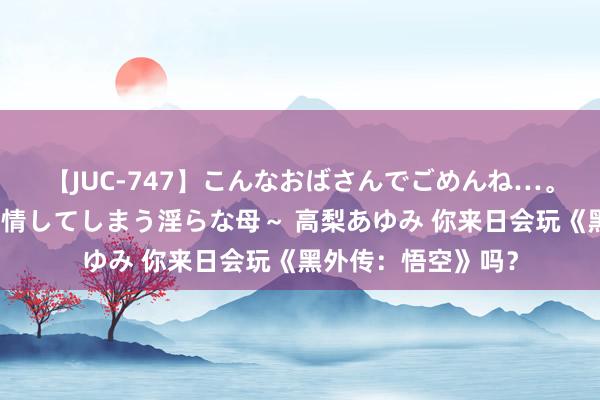 【JUC-747】こんなおばさんでごめんね…。～童貞チ○ポに発情してしまう淫らな母～ 高梨あゆみ 你来日会玩《黑外传：悟空》吗？