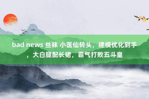 bad news 丝袜 小医仙转头，建模优化到手，大白腿配长裙，霸气打败五斗皇