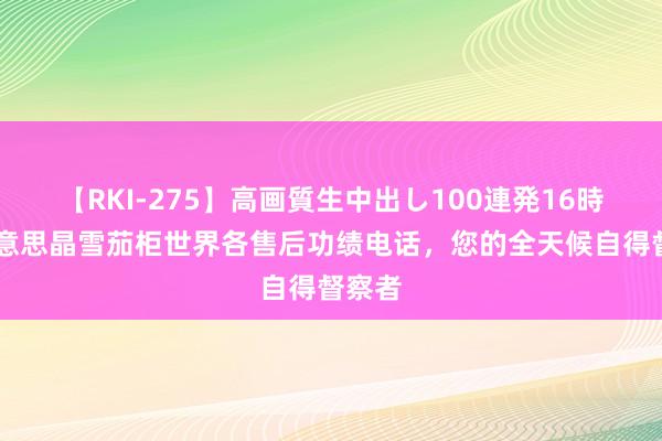 【RKI-275】高画質生中出し100連発16時間 好意思晶雪茄柜世界各售后功绩电话，您的全天候自得督察者