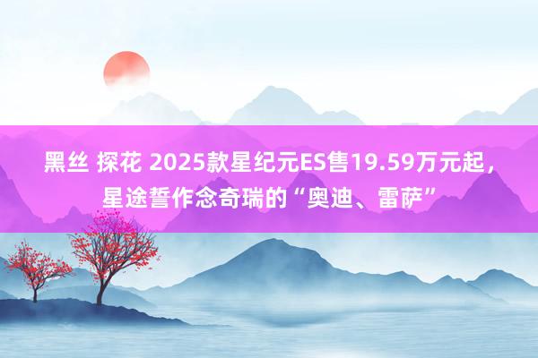 黑丝 探花 2025款星纪元ES售19.59万元起，星途誓作念奇瑞的“奥迪、雷萨”