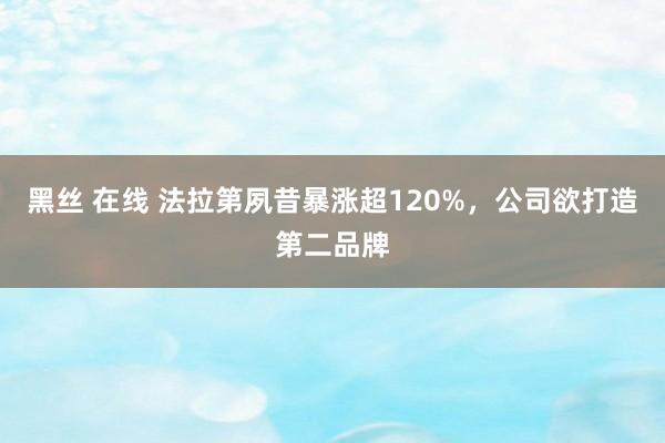 黑丝 在线 法拉第夙昔暴涨超120%，公司欲打造第二品牌