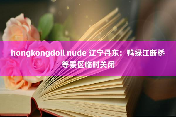 hongkongdoll nude 辽宁丹东：鸭绿江断桥等景区临时关闭