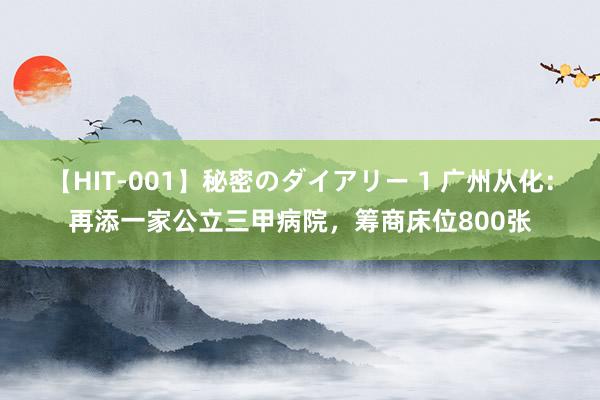 【HIT-001】秘密のダイアリー 1 广州从化：再添一家公立三甲病院，筹商床位800张