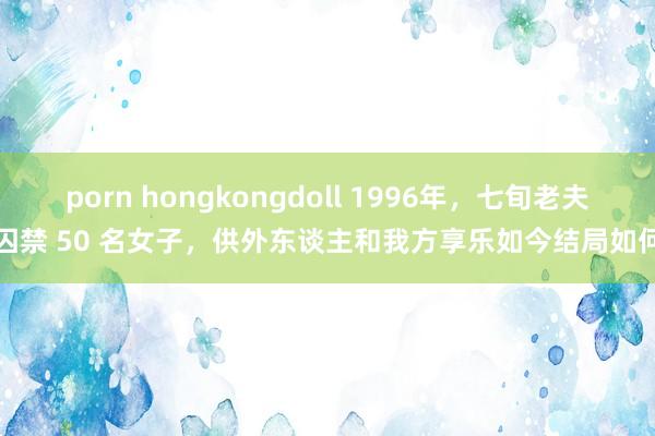 porn hongkongdoll 1996年，七旬老夫囚禁 50 名女子，供外东谈主和我方享乐如今结局如何