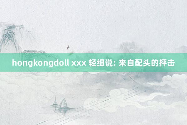 hongkongdoll xxx 轻细说: 来自配头的抨击