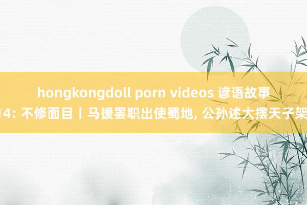 hongkongdoll porn videos 谚语故事114: 不修面目丨马援罢职出使蜀地， 公孙述大摆天子架子