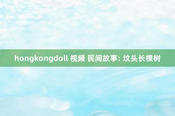 hongkongdoll 视频 民间故事: 坟头长棵树