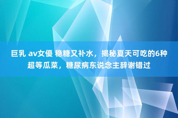 巨乳 av女優 稳糖又补水，揭秘夏天可吃的6种超等瓜菜，糖尿病东说念主辞谢错过