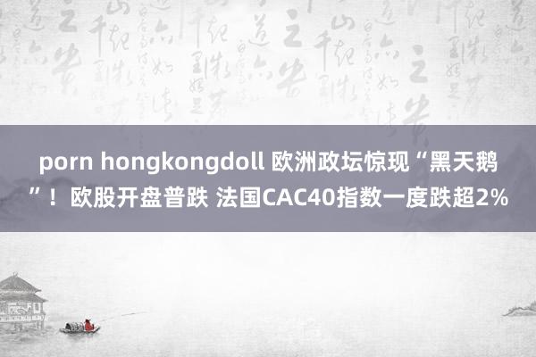 porn hongkongdoll 欧洲政坛惊现“黑天鹅”！欧股开盘普跌 法国CAC40指数一度跌超2%