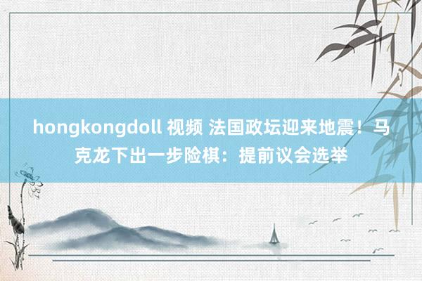 hongkongdoll 视频 法国政坛迎来地震！马克龙下出一步险棋：提前议会选举